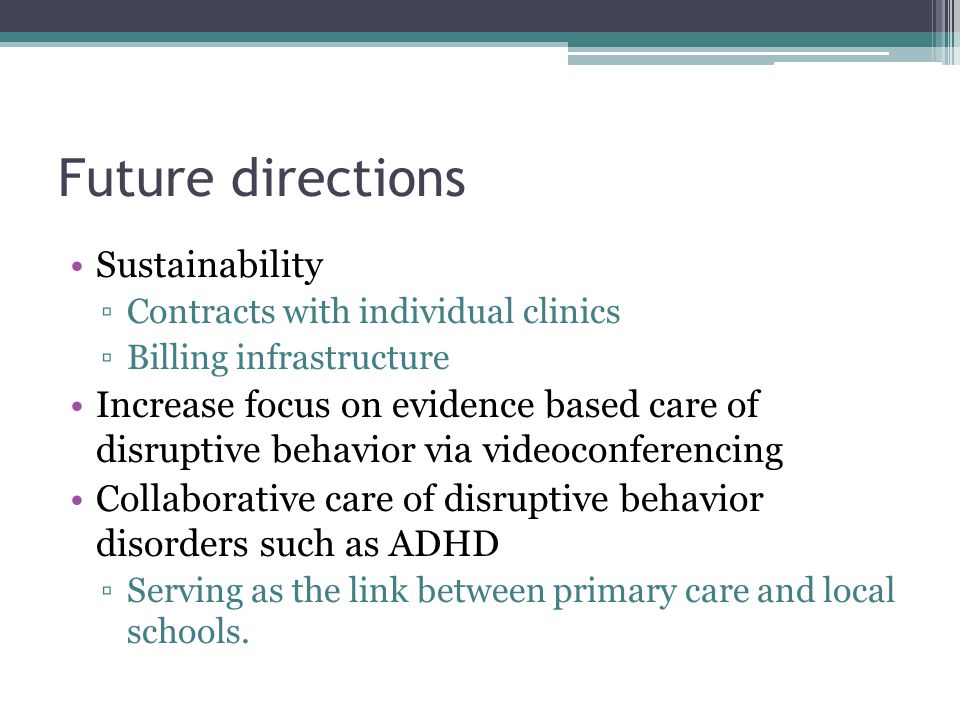 Future directions Sustainability Contracts with individual clinics Billing infrastructure Increase focus on evidence based care of disruptive behavior via videoconferencing Collaborative care of disruptive behavior disorders such as ADHD Serving as the link between primary care and local schools.
