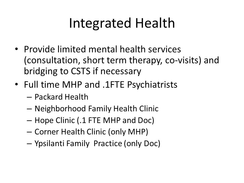 Integrated Health Provide limited mental health services (consultation, short term therapy, co-visits) and bridging to CSTS if necessary Full time MHP and.1FTE Psychiatrists – Packard Health – Neighborhood Family Health Clinic – Hope Clinic (.1 FTE MHP and Doc) – Corner Health Clinic (only MHP) – Ypsilanti Family Practice (only Doc)