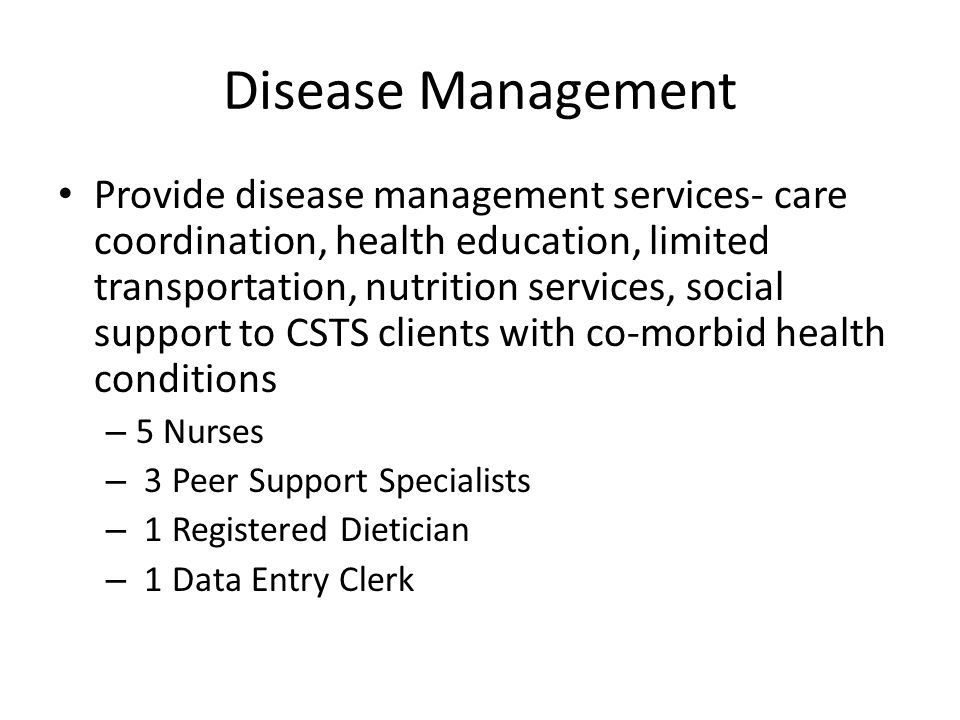 Disease Management Provide disease management services- care coordination, health education, limited transportation, nutrition services, social support to CSTS clients with co-morbid health conditions – 5 Nurses – 3 Peer Support Specialists – 1 Registered Dietician – 1 Data Entry Clerk