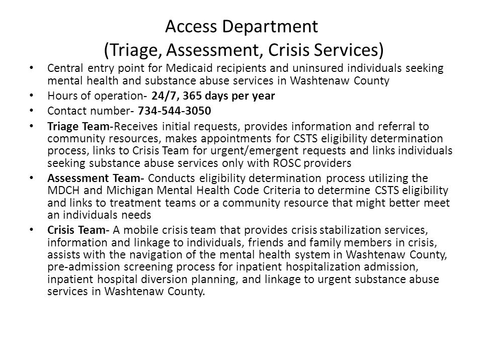 Access Department (Triage, Assessment, Crisis Services) Central entry point for Medicaid recipients and uninsured individuals seeking mental health and substance abuse services in Washtenaw County Hours of operation- 24/7, 365 days per year Contact number Triage Team-Receives initial requests, provides information and referral to community resources, makes appointments for CSTS eligibility determination process, links to Crisis Team for urgent/emergent requests and links individuals seeking substance abuse services only with ROSC providers Assessment Team- Conducts eligibility determination process utilizing the MDCH and Michigan Mental Health Code Criteria to determine CSTS eligibility and links to treatment teams or a community resource that might better meet an individuals needs Crisis Team- A mobile crisis team that provides crisis stabilization services, information and linkage to individuals, friends and family members in crisis, assists with the navigation of the mental health system in Washtenaw County, pre-admission screening process for inpatient hospitalization admission, inpatient hospital diversion planning, and linkage to urgent substance abuse services in Washtenaw County.