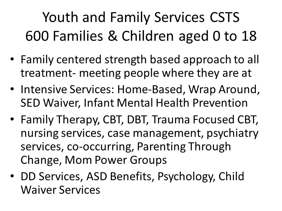 Youth and Family Services CSTS 600 Families & Children aged 0 to 18 Family centered strength based approach to all treatment- meeting people where they are at Intensive Services: Home-Based, Wrap Around, SED Waiver, Infant Mental Health Prevention Family Therapy, CBT, DBT, Trauma Focused CBT, nursing services, case management, psychiatry services, co-occurring, Parenting Through Change, Mom Power Groups DD Services, ASD Benefits, Psychology, Child Waiver Services
