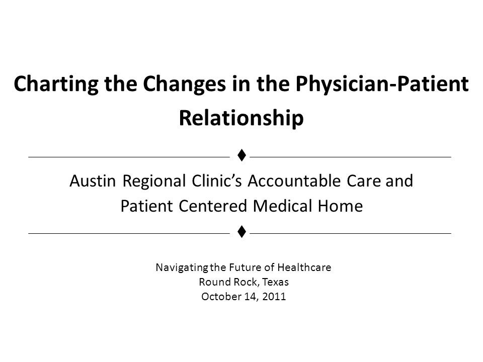Charting the Changes in the Physician-Patient Relationship Austin Regional Clinics Accountable Care and Patient Centered Medical Home Navigating the Future of Healthcare Round Rock, Texas October 14, 2011