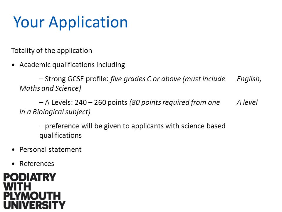 Your Application Totality of the application Academic qualifications including – Strong GCSE profile: five grades C or above (must include English, Maths and Science) – A Levels: 240 – 260 points (80 points required from one A level in a Biological subject) – preference will be given to applicants with science based qualifications Personal statement References