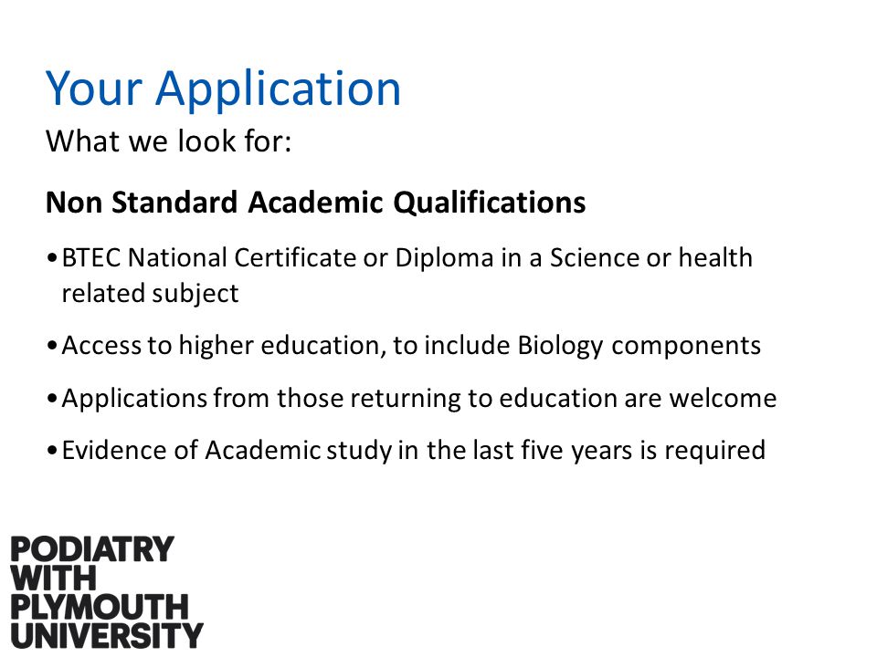 Your Application What we look for: Non Standard Academic Qualifications BTEC National Certificate or Diploma in a Science or health related subject Access to higher education, to include Biology components Applications from those returning to education are welcome Evidence of Academic study in the last five years is required