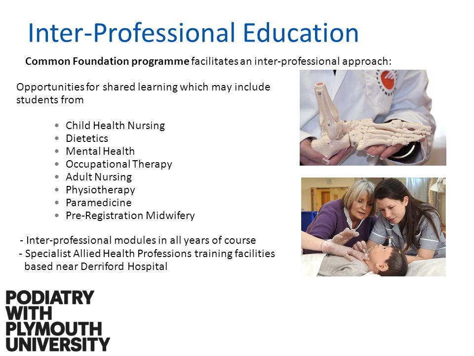 Common Foundation programme facilitates an inter-professional approach: Opportunities for shared learning which may include students from Child Health Nursing Dietetics Mental Health Occupational Therapy Adult Nursing Physiotherapy Paramedicine Pre-Registration Midwifery - Inter-professional modules in all years of course - Specialist Allied Health Professions training facilities based near Derriford Hospital Inter-Professional Education