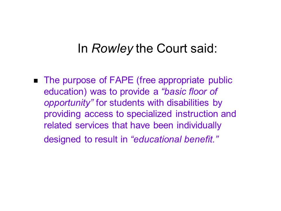 In Rowley the Court said: The purpose of FAPE (free appropriate public education) was to provide a basic floor of opportunity for students with disabilities by providing access to specialized instruction and related services that have been individually designed to result in educational benefit.