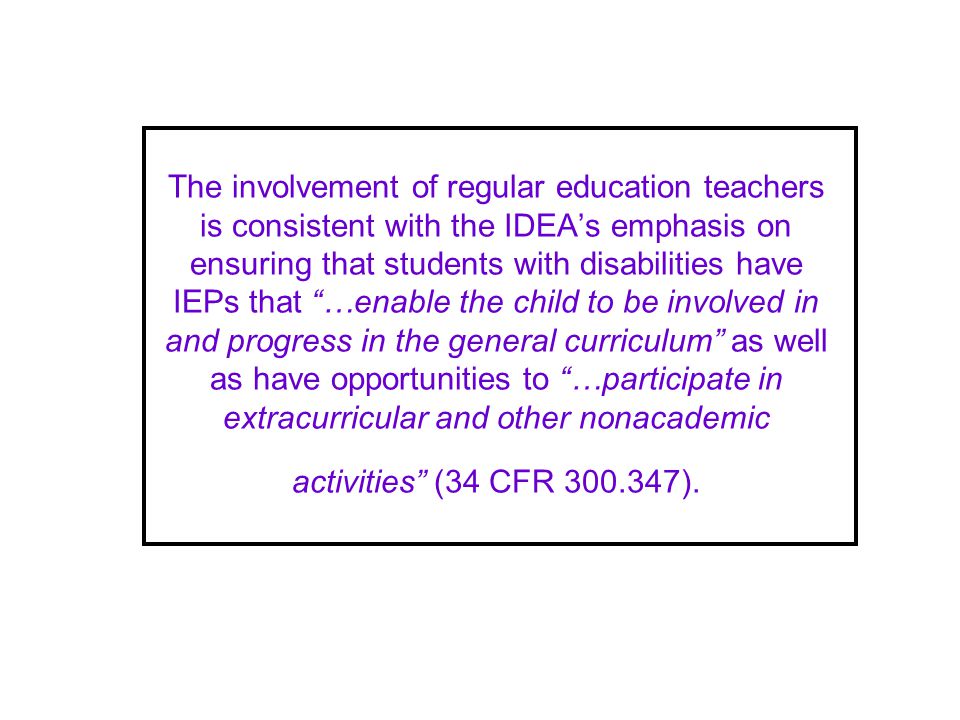 The involvement of regular education teachers is consistent with the IDEAs emphasis on ensuring that students with disabilities have IEPs that …enable the child to be involved in and progress in the general curriculum as well as have opportunities to …participate in extracurricular and other nonacademic activities (34 CFR ).