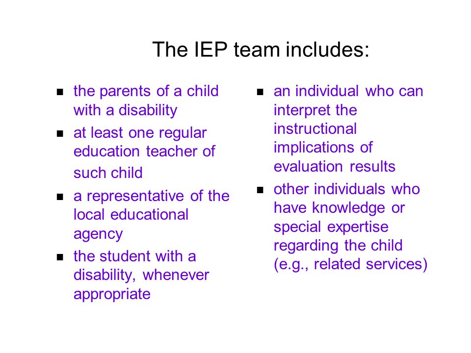 The IEP team includes: the parents of a child with a disability at least one regular education teacher of such child a representative of the local educational agency the student with a disability, whenever appropriate an individual who can interpret the instructional implications of evaluation results other individuals who have knowledge or special expertise regarding the child (e.g., related services)