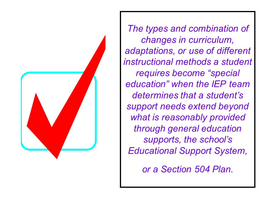 The types and combination of changes in curriculum, adaptations, or use of different instructional methods a student requires become special education when the IEP team determines that a students support needs extend beyond what is reasonably provided through general education supports, the schools Educational Support System, or a Section 504 Plan.