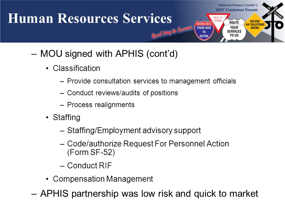 Human Resources Services –MOU signed with APHIS (contd) Classification –Provide consultation services to management officials –Conduct reviews/audits of positions –Process realignments Staffing –Staffing/Employment advisory support –Code/authorize Request For Personnel Action (Form SF-52) –Conduct RIF Compensation Management –APHIS partnership was low risk and quick to market