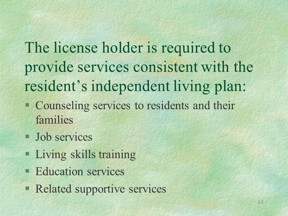 13 The license holder is required to provide services consistent with the residents independent living plan: §Counseling services to residents and their families §Job services §Living skills training §Education services §Related supportive services