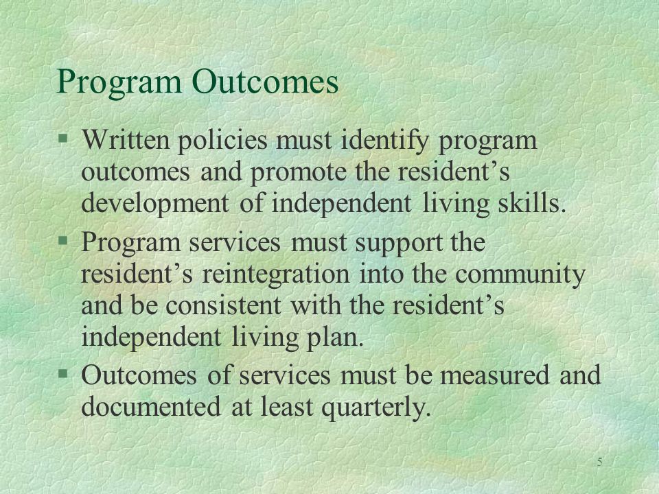 5 Program Outcomes §Written policies must identify program outcomes and promote the residents development of independent living skills.