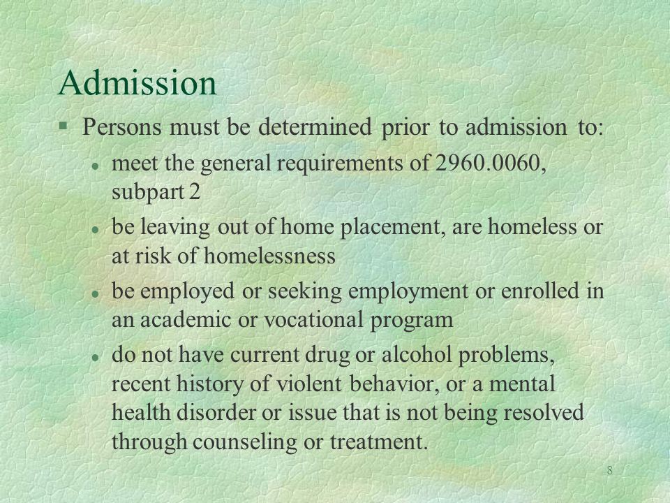 8 Admission §Persons must be determined prior to admission to: l meet the general requirements of , subpart 2 l be leaving out of home placement, are homeless or at risk of homelessness l be employed or seeking employment or enrolled in an academic or vocational program l do not have current drug or alcohol problems, recent history of violent behavior, or a mental health disorder or issue that is not being resolved through counseling or treatment.