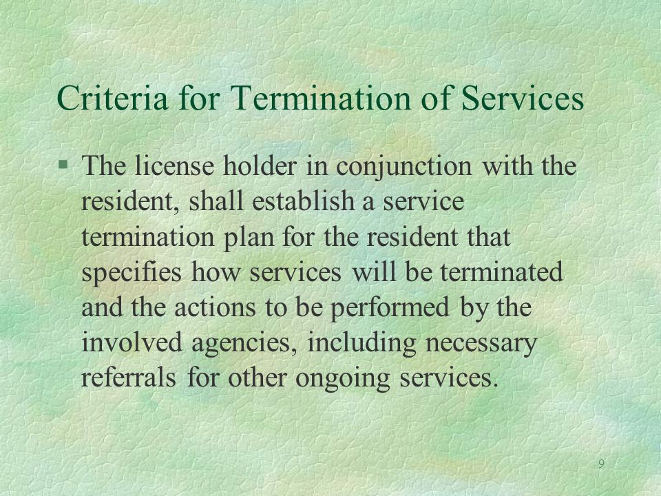 9 Criteria for Termination of Services §The license holder in conjunction with the resident, shall establish a service termination plan for the resident that specifies how services will be terminated and the actions to be performed by the involved agencies, including necessary referrals for other ongoing services.