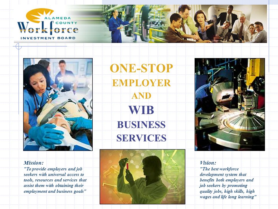ONE-STOP EMPLOYER AND WIB BUSINESS SERVICES Mission: To provide employers and job seekers with universal access to tools, resources and services that assist them with obtaining their employment and business goals Vision: The best workforce development system that benefits both employers and job seekers by promoting quality jobs, high skills, high wages and life long learning