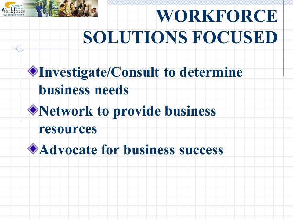 WORKFORCE SOLUTIONS FOCUSED Investigate/Consult to determine business needs Network to provide business resources Advocate for business success