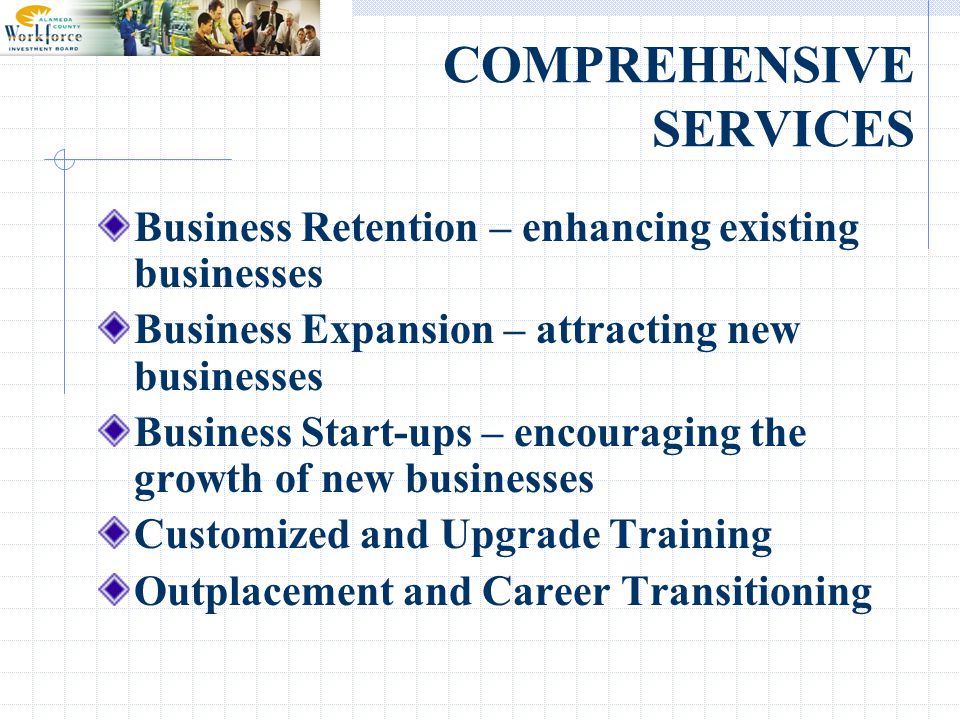 COMPREHENSIVE SERVICES Business Retention – enhancing existing businesses Business Expansion – attracting new businesses Business Start-ups – encouraging the growth of new businesses Customized and Upgrade Training Outplacement and Career Transitioning