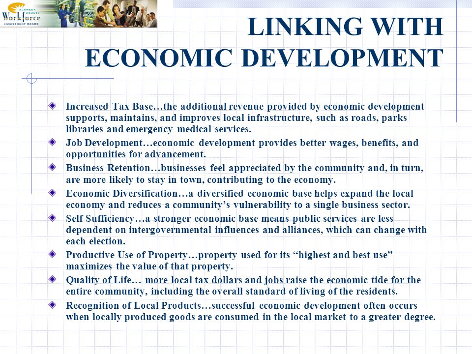 LINKING WITH ECONOMIC DEVELOPMENT Increased Tax Base…the additional revenue provided by economic development supports, maintains, and improves local infrastructure, such as roads, parks libraries and emergency medical services.