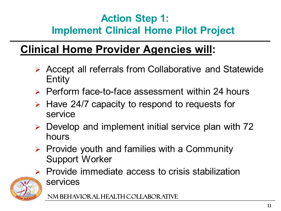 11 NM Behavioral Health Collaborative Action Step 1: Implement Clinical Home Pilot Project Clinical Home Provider Agencies will: Accept all referrals from Collaborative and Statewide Entity Perform face-to-face assessment within 24 hours Have 24/7 capacity to respond to requests for service Develop and implement initial service plan with 72 hours Provide youth and families with a Community Support Worker Provide immediate access to crisis stabilization services