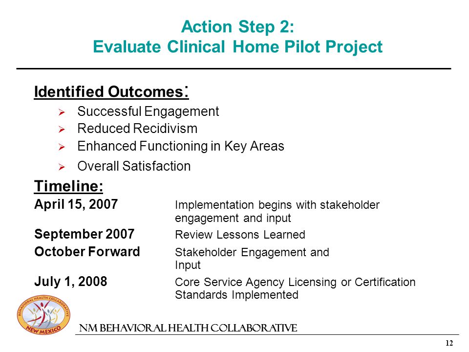 12 NM Behavioral Health Collaborative Action Step 2: Evaluate Clinical Home Pilot Project Identified Outcomes : Successful Engagement Reduced Recidivism Enhanced Functioning in Key Areas Overall Satisfaction Timeline: April 15, 2007 Implementation begins with stakeholder engagement and input September 2007 Review Lessons Learned October Forward Stakeholder Engagement and Input July 1, 2008 Core Service Agency Licensing or Certification Standards Implemented