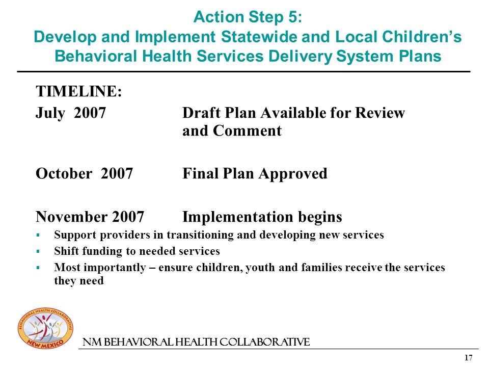 17 NM Behavioral Health Collaborative Action Step 5: Develop and Implement Statewide and Local Childrens Behavioral Health Services Delivery System Plans TIMELINE: July 2007Draft Plan Available for Review and Comment October 2007Final Plan Approved November 2007Implementation begins Support providers in transitioning and developing new services Shift funding to needed services Most importantly – ensure children, youth and families receive the services they need