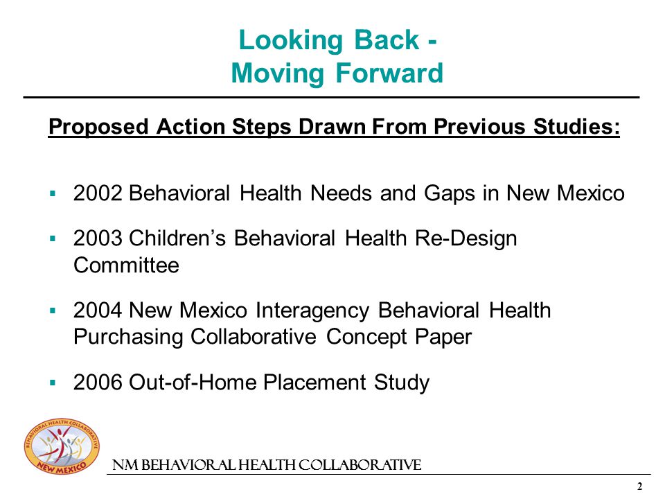 2 NM Behavioral Health Collaborative Looking Back - Moving Forward Proposed Action Steps Drawn From Previous Studies: 2002 Behavioral Health Needs and Gaps in New Mexico 2003 Childrens Behavioral Health Re-Design Committee 2004 New Mexico Interagency Behavioral Health Purchasing Collaborative Concept Paper 2006 Out-of-Home Placement Study