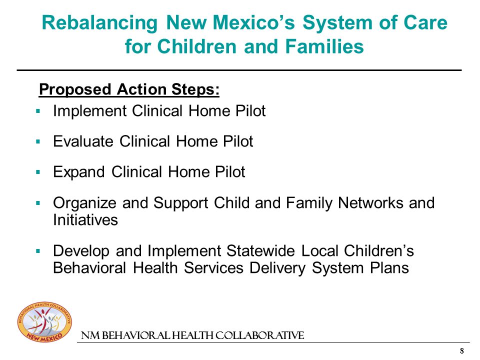 8 NM Behavioral Health Collaborative Rebalancing New Mexicos System of Care for Children and Families Proposed Action Steps: Implement Clinical Home Pilot Evaluate Clinical Home Pilot Expand Clinical Home Pilot Organize and Support Child and Family Networks and Initiatives Develop and Implement Statewide Local Childrens Behavioral Health Services Delivery System Plans
