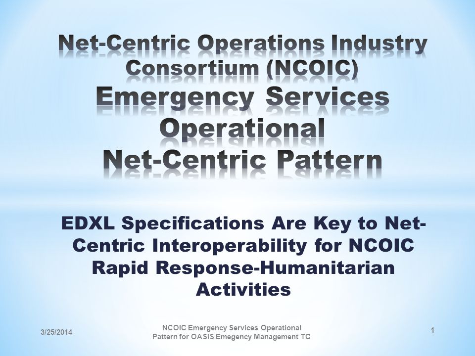 EDXL Specifications Are Key to Net- Centric Interoperability for NCOIC Rapid Response-Humanitarian Activities 3/25/2014 NCOIC Emergency Services Operational Pattern for OASIS Emegency Management TC 1