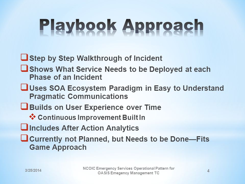 Step by Step Walkthrough of Incident Shows What Service Needs to be Deployed at each Phase of an Incident Uses SOA Ecosystem Paradigm in Easy to Understand Pragmatic Communications Builds on User Experience over Time Continuous Improvement Built In Includes After Action Analytics Currently not Planned, but Needs to be DoneFits Game Approach 3/25/2014 NCOIC Emergency Services Operational Pattern for OASIS Emegency Management TC 4