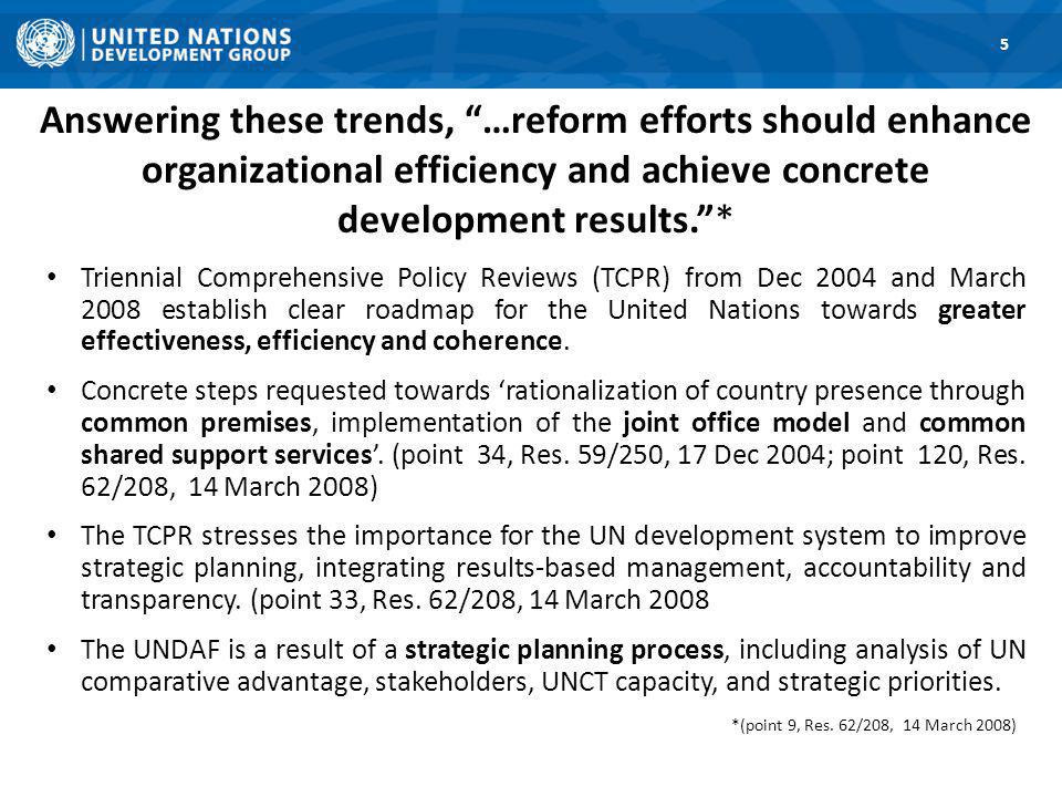 Answering these trends, …reform efforts should enhance organizational efficiency and achieve concrete development results.* Triennial Comprehensive Policy Reviews (TCPR) from Dec 2004 and March 2008 establish clear roadmap for the United Nations towards greater effectiveness, efficiency and coherence.
