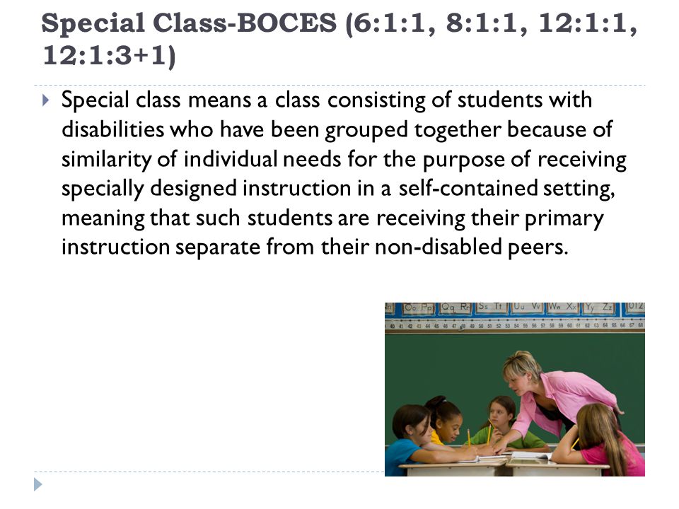 Special Class-BOCES (6:1:1, 8:1:1, 12:1:1, 12:1:3+1) Special class means a class consisting of students with disabilities who have been grouped together because of similarity of individual needs for the purpose of receiving specially designed instruction in a self-contained setting, meaning that such students are receiving their primary instruction separate from their non-disabled peers.