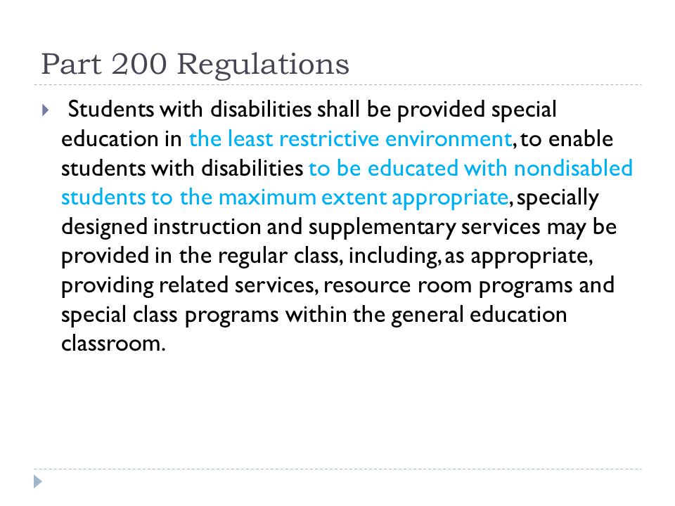 Part 200 Regulations Students with disabilities shall be provided special education in the least restrictive environment, to enable students with disabilities to be educated with nondisabled students to the maximum extent appropriate, specially designed instruction and supplementary services may be provided in the regular class, including, as appropriate, providing related services, resource room programs and special class programs within the general education classroom.