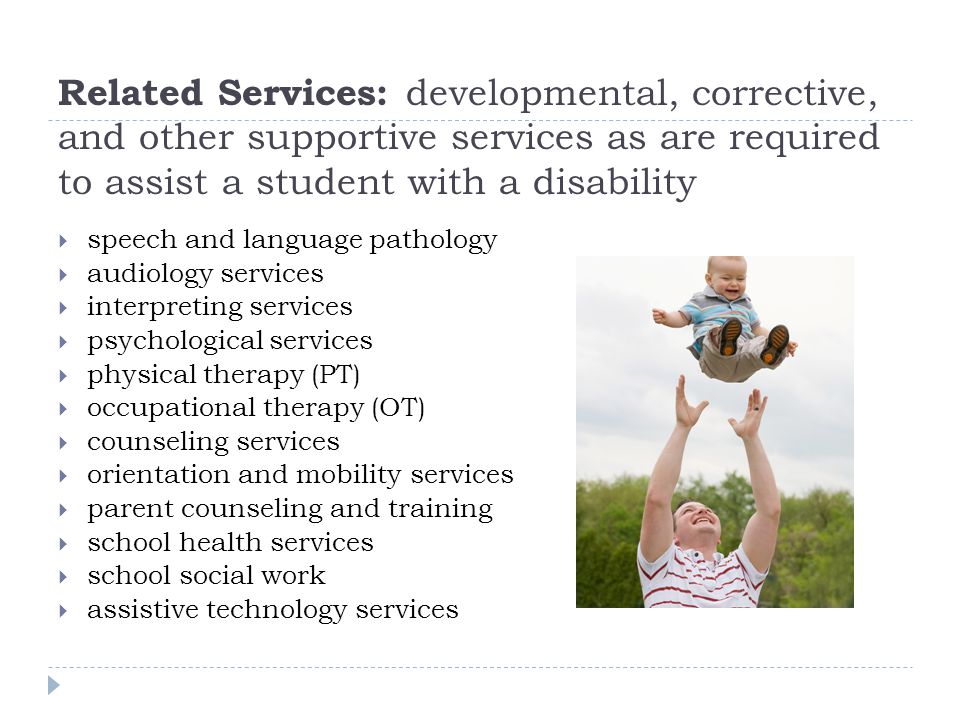 Related Services: developmental, corrective, and other supportive services as are required to assist a student with a disability speech and language pathology audiology services interpreting services psychological services physical therapy (PT) occupational therapy (OT) counseling services orientation and mobility services parent counseling and training school health services school social work assistive technology services