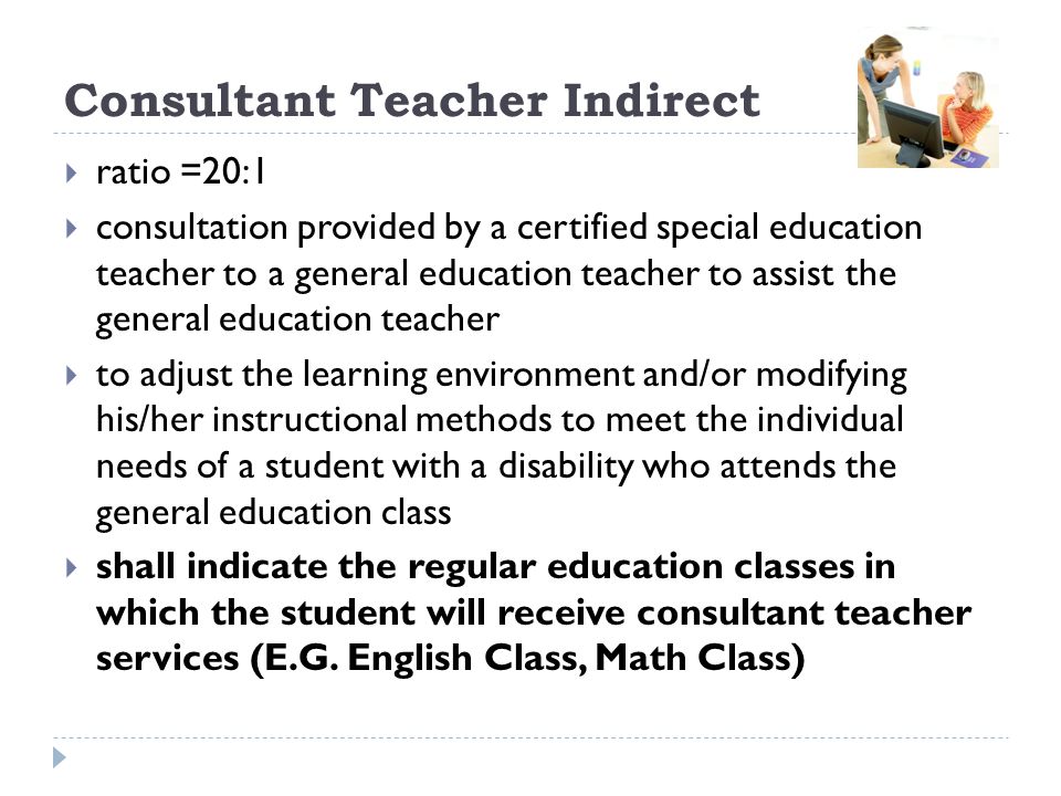 Consultant Teacher Indirect ratio =20:1 consultation provided by a certified special education teacher to a general education teacher to assist the general education teacher to adjust the learning environment and/or modifying his/her instructional methods to meet the individual needs of a student with a disability who attends the general education class shall indicate the regular education classes in which the student will receive consultant teacher services (E.G.