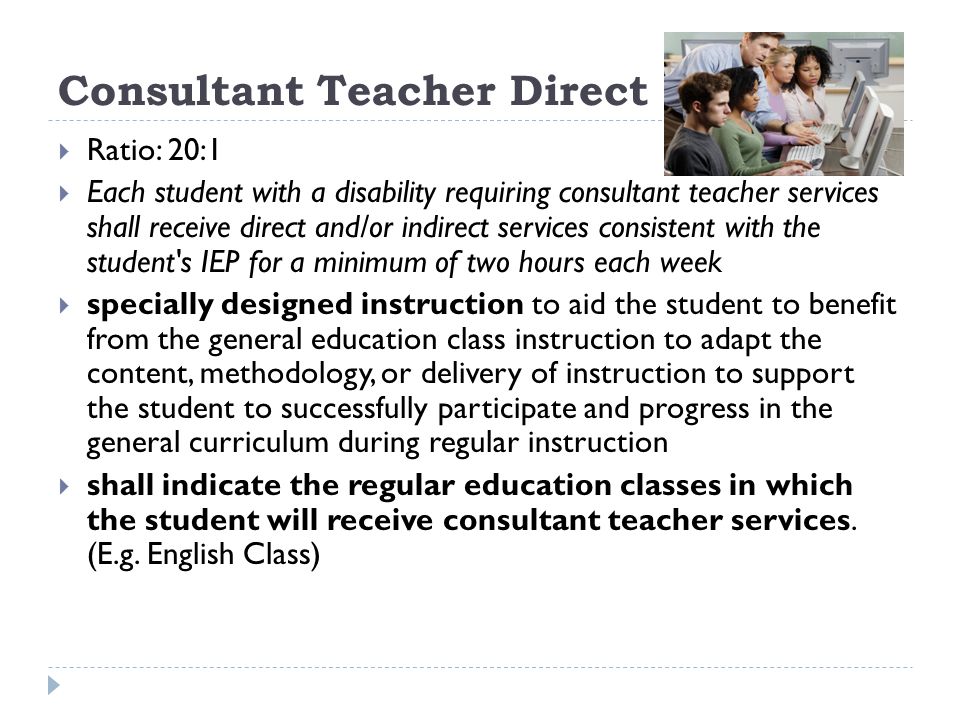Consultant Teacher Direct Ratio: 20:1 Each student with a disability requiring consultant teacher services shall receive direct and/or indirect services consistent with the student s IEP for a minimum of two hours each week specially designed instruction to aid the student to benefit from the general education class instruction to adapt the content, methodology, or delivery of instruction to support the student to successfully participate and progress in the general curriculum during regular instruction shall indicate the regular education classes in which the student will receive consultant teacher services.