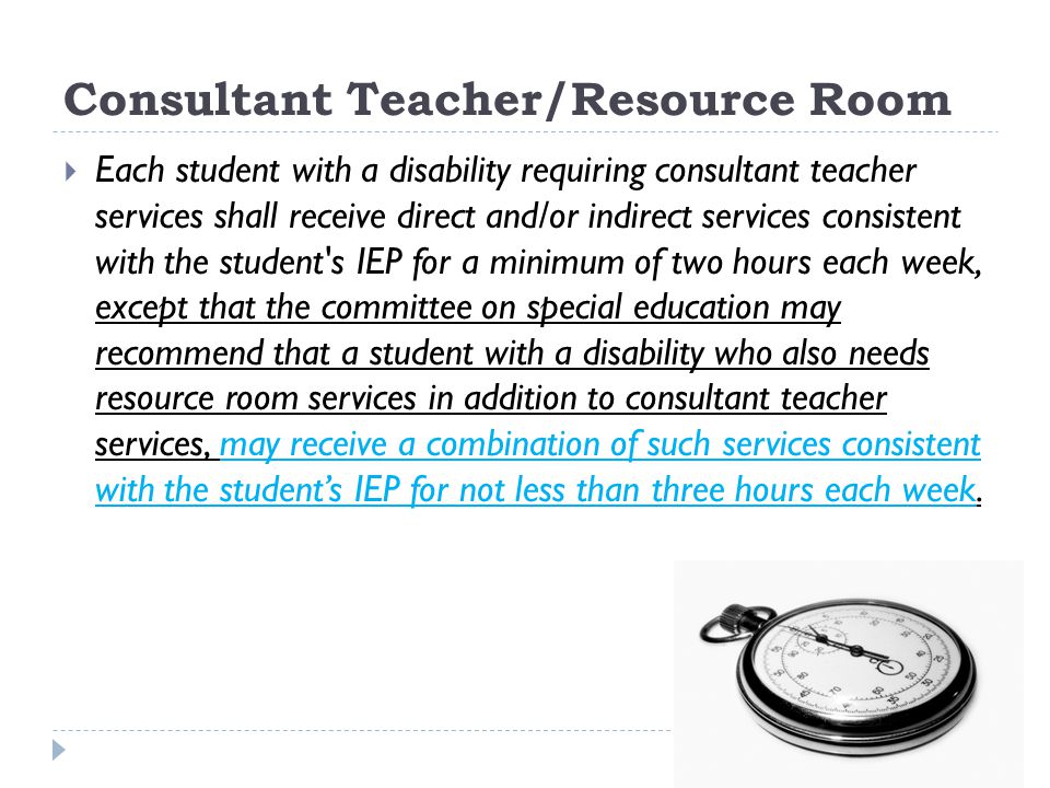 Consultant Teacher/Resource Room Each student with a disability requiring consultant teacher services shall receive direct and/or indirect services consistent with the student s IEP for a minimum of two hours each week, except that the committee on special education may recommend that a student with a disability who also needs resource room services in addition to consultant teacher services, may receive a combination of such services consistent with the students IEP for not less than three hours each week.