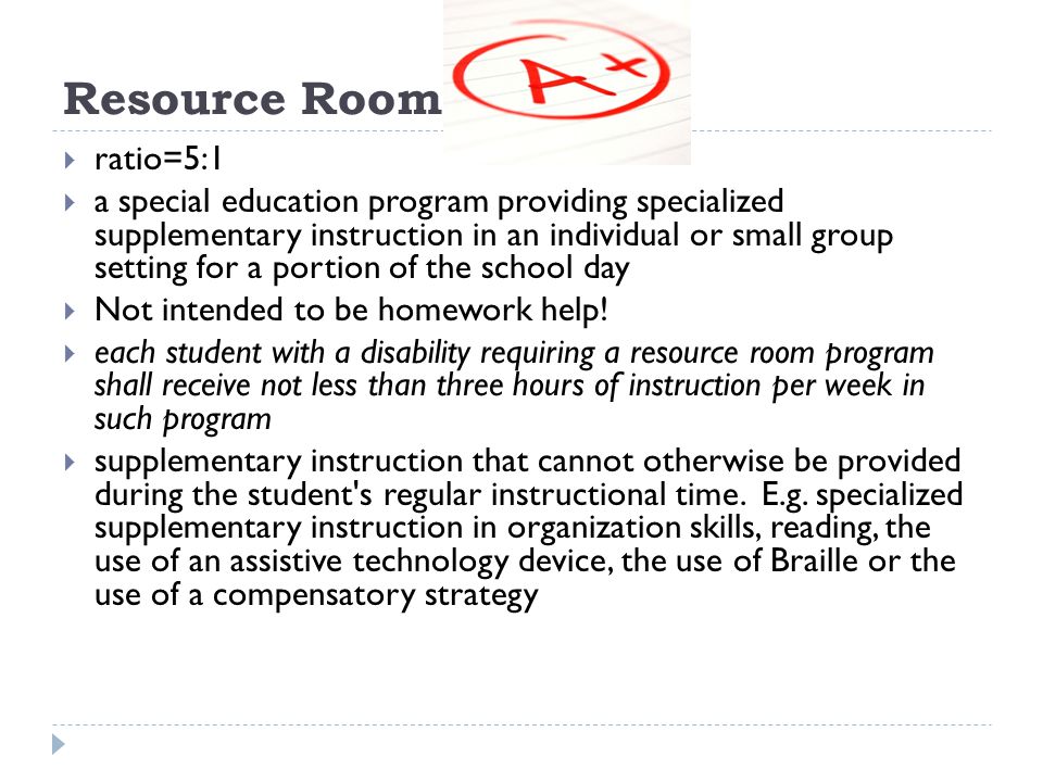 Resource Room ratio=5:1 a special education program providing specialized supplementary instruction in an individual or small group setting for a portion of the school day Not intended to be homework help.