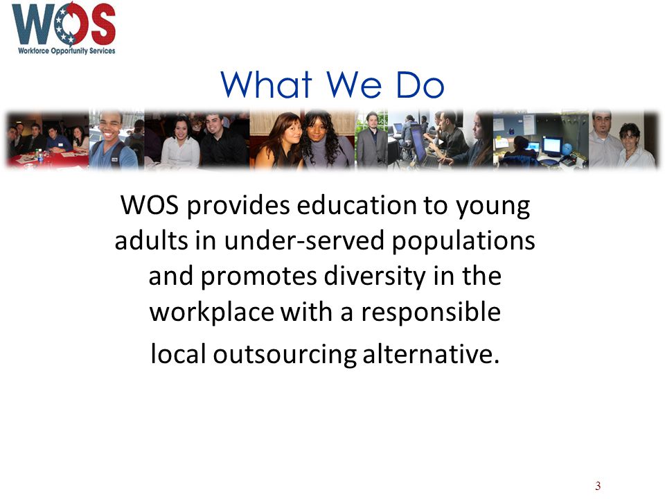 What We Do WOS provides education to young adults in under-served populations and promotes diversity in the workplace with a responsible local outsourcing alternative.