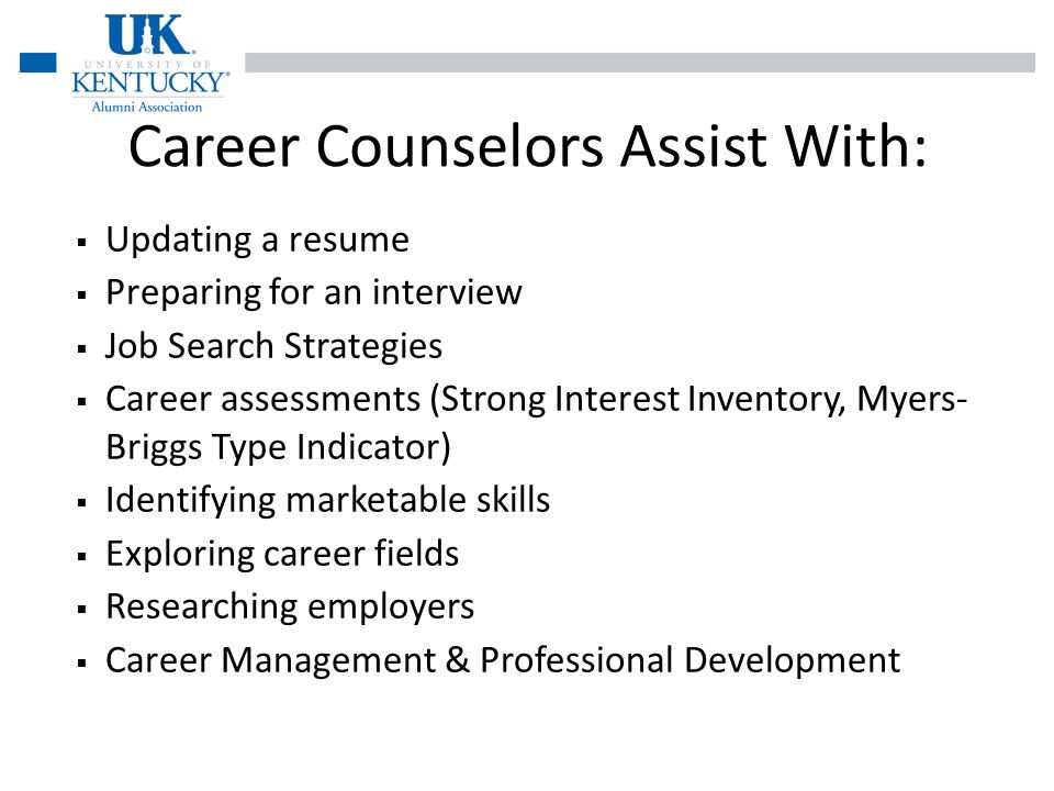 Career Counselors Assist With: Updating a resume Preparing for an interview Job Search Strategies Career assessments (Strong Interest Inventory, Myers- Briggs Type Indicator) Identifying marketable skills Exploring career fields Researching employers Career Management & Professional Development