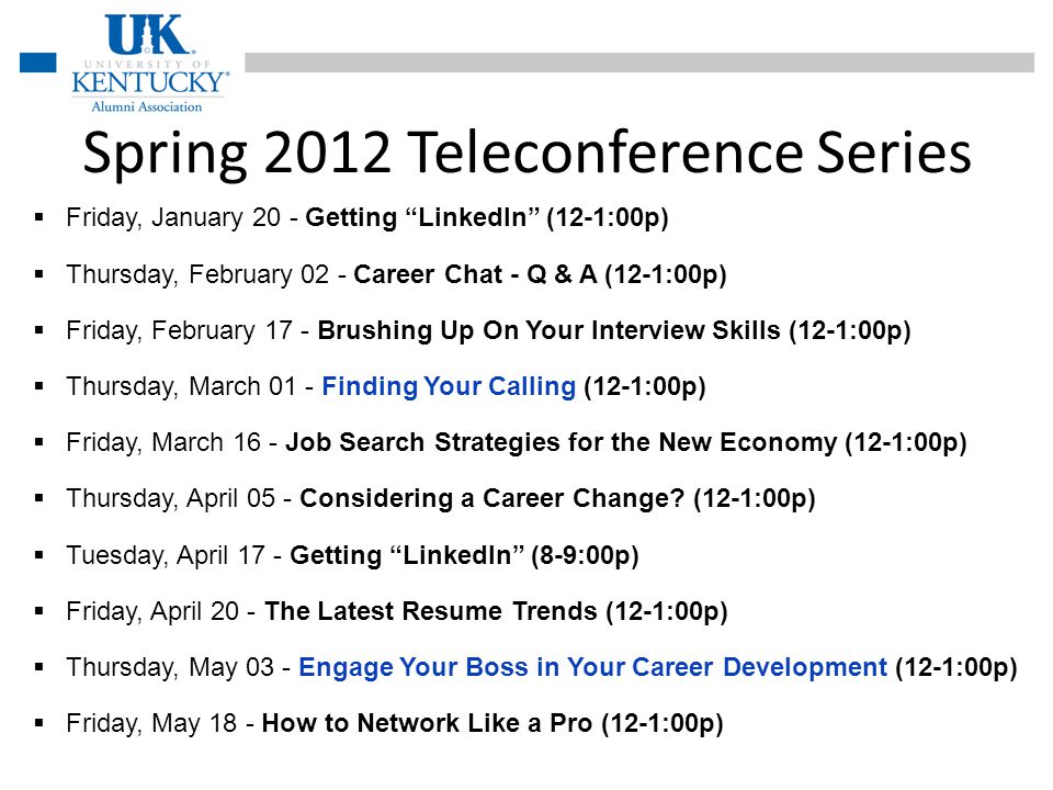 Spring 2012 Teleconference Series Friday, January 20 - Getting LinkedIn (12-1:00p) Thursday, February 02 - Career Chat - Q & A (12-1:00p) Friday, February 17 - Brushing Up On Your Interview Skills (12-1:00p) Thursday, March 01 - Finding Your Calling (12-1:00p) Friday, March 16 - Job Search Strategies for the New Economy (12-1:00p) Thursday, April 05 - Considering a Career Change.