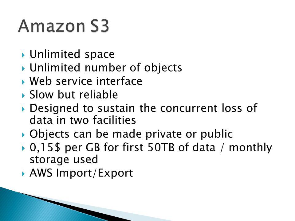 Unlimited space Unlimited number of objects Web service interface Slow but reliable Designed to sustain the concurrent loss of data in two facilities Objects can be made private or public 0,15$ per GB for first 50TB of data / monthly storage used AWS Import/Export