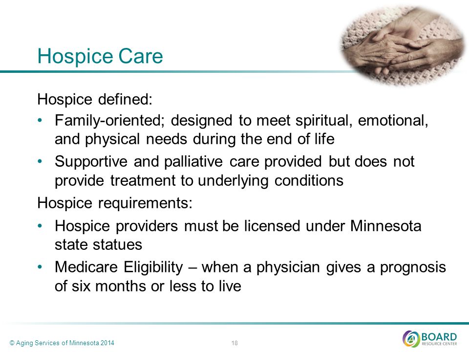 Hospice Care Hospice defined: Family-oriented; designed to meet spiritual, emotional, and physical needs during the end of life Supportive and palliative care provided but does not provide treatment to underlying conditions Hospice requirements: Hospice providers must be licensed under Minnesota state statues Medicare Eligibility – when a physician gives a prognosis of six months or less to live © Aging Services of Minnesota