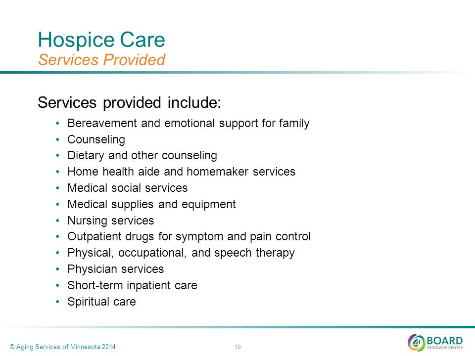 Hospice Care Services Provided Services provided include: Bereavement and emotional support for family Counseling Dietary and other counseling Home health aide and homemaker services Medical social services Medical supplies and equipment Nursing services Outpatient drugs for symptom and pain control Physical, occupational, and speech therapy Physician services Short-term inpatient care Spiritual care © Aging Services of Minnesota