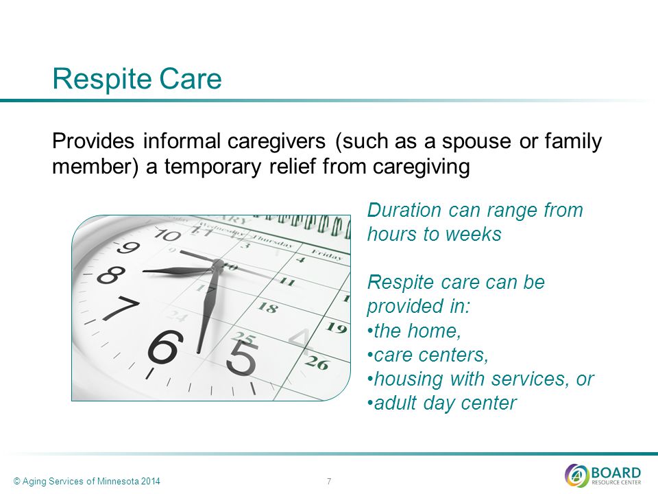 Respite Care Provides informal caregivers (such as a spouse or family member) a temporary relief from caregiving © Aging Services of Minnesota Duration can range from hours to weeks Respite care can be provided in: the home, care centers, housing with services, or adult day center