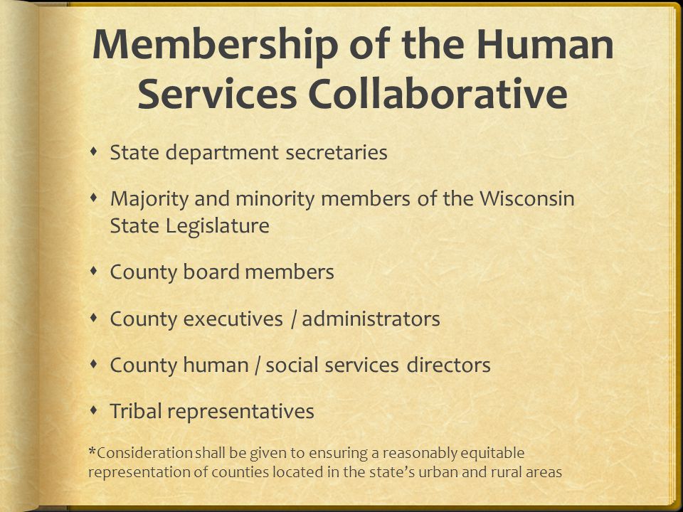 Membership of the Human Services Collaborative State department secretaries Majority and minority members of the Wisconsin State Legislature County board members County executives / administrators County human / social services directors Tribal representatives *Consideration shall be given to ensuring a reasonably equitable representation of counties located in the states urban and rural areas