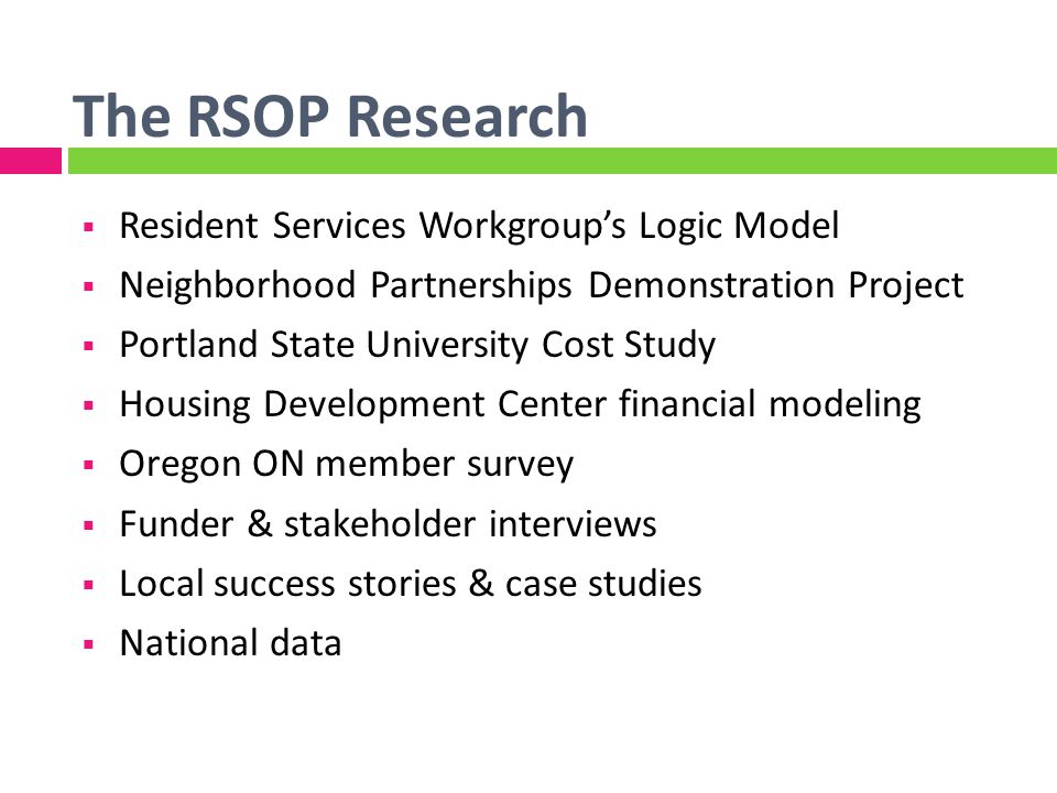 The RSOP Research Resident Services Workgroups Logic Model Neighborhood Partnerships Demonstration Project Portland State University Cost Study Housing Development Center financial modeling Oregon ON member survey Funder & stakeholder interviews Local success stories & case studies National data