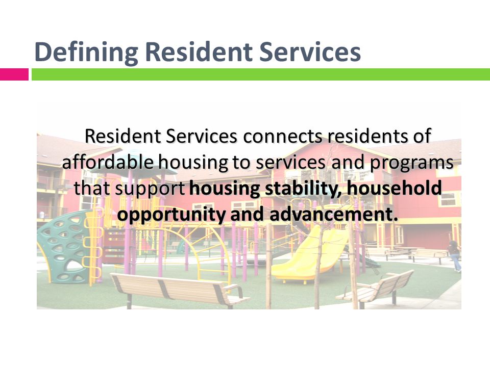 Defining Resident Services Resident Services connects residents of affordable housing to services and programs that support housing stability, household opportunity and advancement.