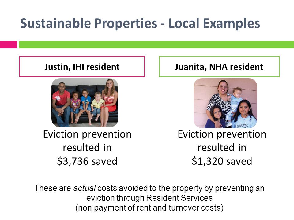Sustainable Properties - Local Examples Eviction prevention resulted in $3,736 saved Eviction prevention resulted in $1,320 saved Justin, IHI residentJuanita, NHA resident These are actual costs avoided to the property by preventing an eviction through Resident Services (non payment of rent and turnover costs)