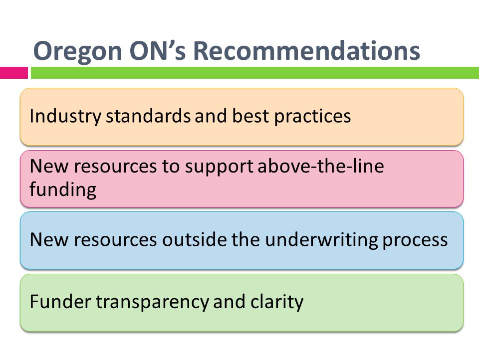 Oregon ONs Recommendations Industry standards and best practices New resources to support above-the-line funding New resources outside the underwriting processFunder transparency and clarity