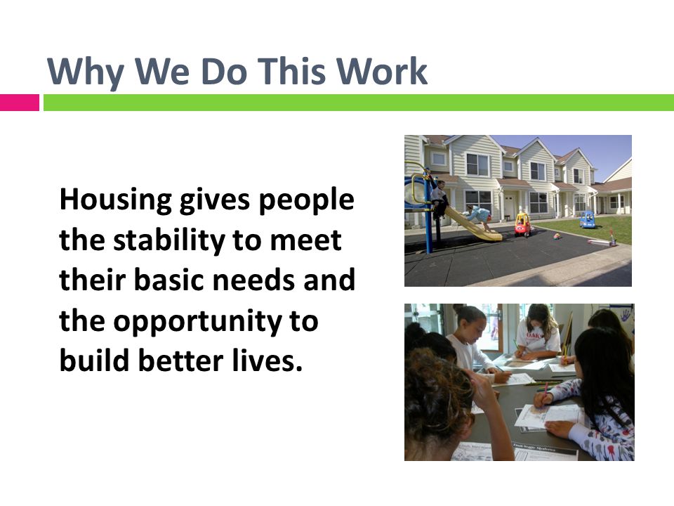 Why We Do This Work Housing gives people the stability to meet their basic needs and the opportunity to build better lives.